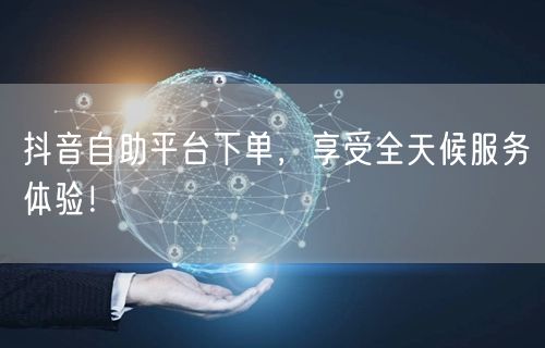 抖音自助平台下单,享受全天候服务体验!