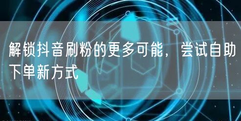 解锁抖音刷粉的更多可能,尝试自助下单新方式