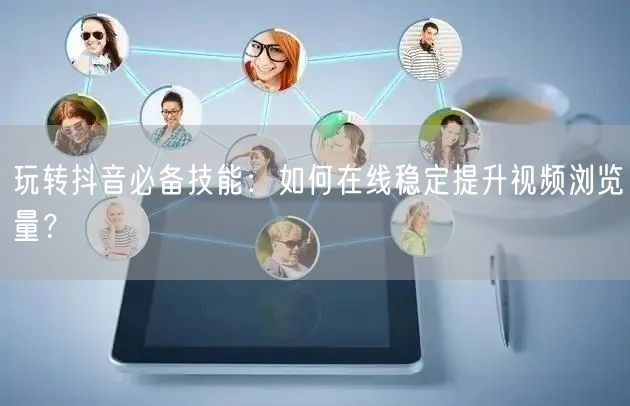 玩转抖音必备技能:如何在线稳定提升视频浏览量?