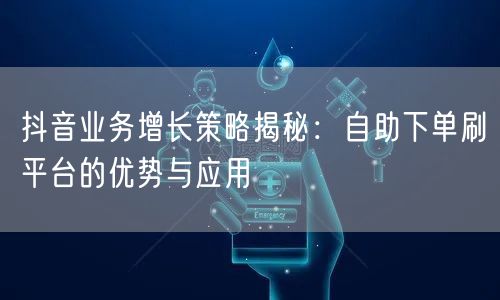 抖音业务增长策略揭秘:自助下单刷平台的优势与应用