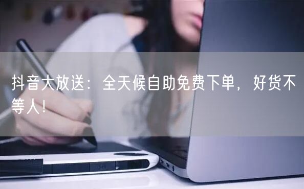 抖音大放送:全天候自助免费下单,好货不等人!