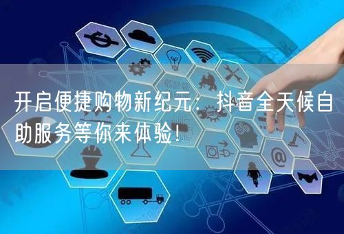 开启便捷购物新纪元：抖音全天候自助服务等你来体验！