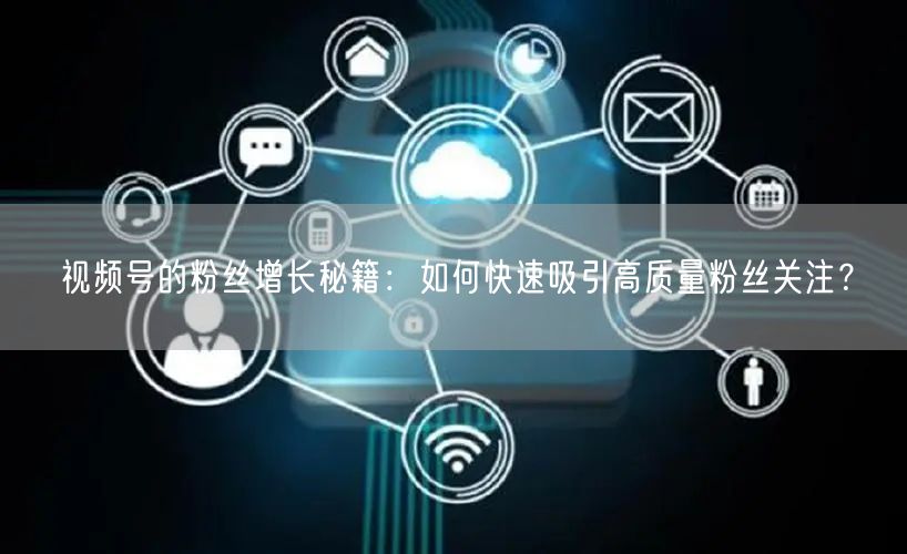 视频号的粉丝增长秘籍：如何快速吸引高质量粉丝关注？