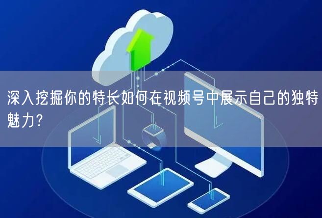 深入挖掘你的特长如何在视频号中展示自己的独特魅力？