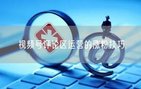 视频号评论区运营的涨粉技巧