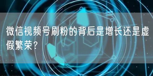 微信视频号刷粉的背后是增长还是虚假繁荣?
