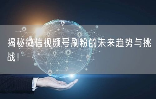 揭秘微信视频号刷粉的未来趋势与挑战!