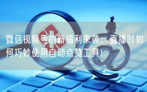 微信视频号的新福利来袭：直播时如何巧妙使用自动点赞工具！